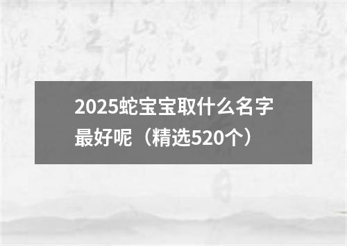 2025蛇宝宝取什么名字最好呢（精选520个）