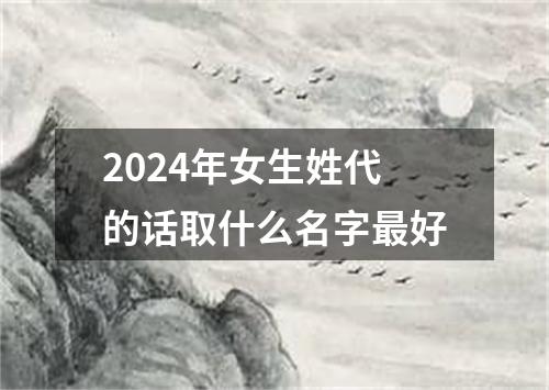 2024年女生姓代的话取什么名字最好