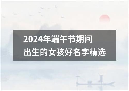 2024年端午节期间出生的女孩好名字精选