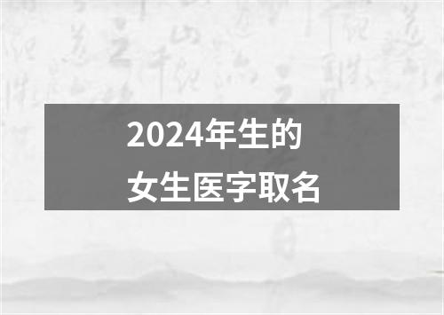 2024年生的女生医字取名