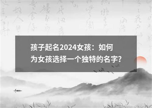 孩子起名2024女孩：如何为女孩选择一个独特的名字？