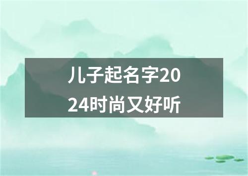 儿子起名字2024时尚又好听