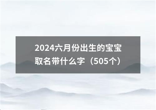 2024六月份出生的宝宝取名带什么字（505个）