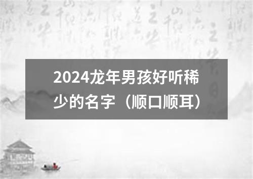 2024龙年男孩好听稀少的名字（顺口顺耳）