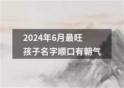 2024年6月最旺孩子名字顺口有朝气