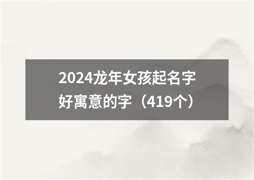 2024龙年女孩起名字好寓意的字（419个）