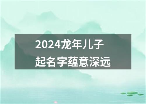 2024龙年儿子起名字蕴意深远