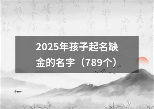 2025年孩子起名缺金的名字（789个）