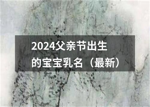 2024父亲节出生的宝宝乳名（最新）