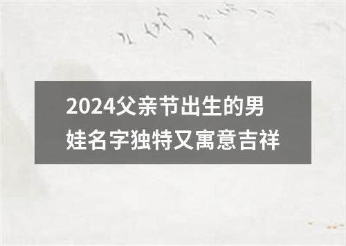 2024父亲节出生的男娃名字独特又寓意吉祥