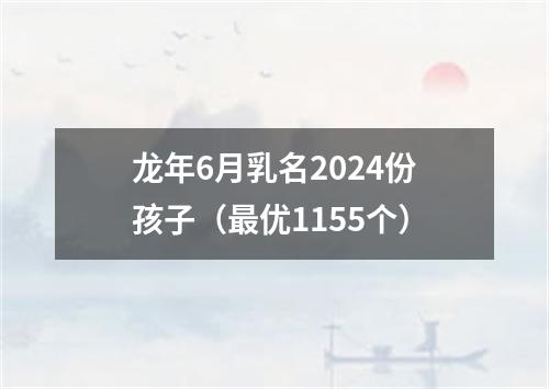 龙年6月乳名2024份孩子（最优1155个）