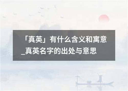 「真英」有什么含义和寓意_真英名字的出处与意思