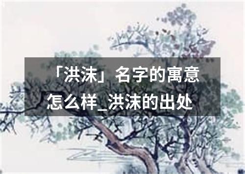 「洪沫」名字的寓意怎么样_洪沫的出处