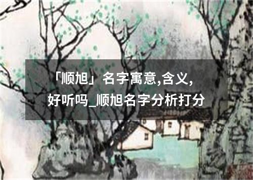 「顺旭」名字寓意,含义,好听吗_顺旭名字分析打分