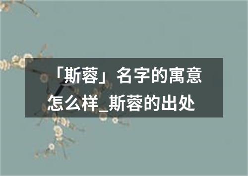 「斯蓉」名字的寓意怎么样_斯蓉的出处