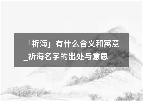 「祈海」有什么含义和寓意_祈海名字的出处与意思