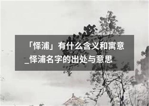 「怿浦」有什么含义和寓意_怿浦名字的出处与意思