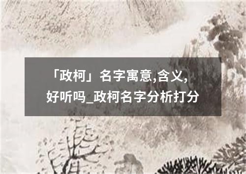 「政柯」名字寓意,含义,好听吗_政柯名字分析打分