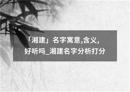 「湘建」名字寓意,含义,好听吗_湘建名字分析打分