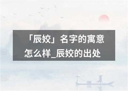 「辰姣」名字的寓意怎么样_辰姣的出处