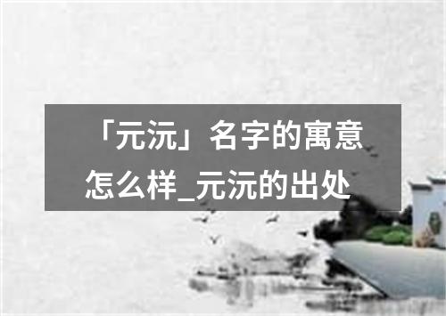 「元沅」名字的寓意怎么样_元沅的出处