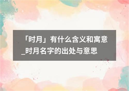 「时月」有什么含义和寓意_时月名字的出处与意思