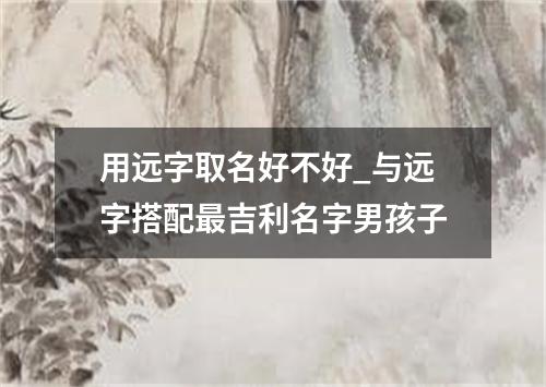 用远字取名好不好_与远字搭配最吉利名字男孩子