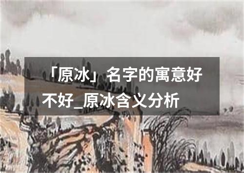 「原冰」名字的寓意好不好_原冰含义分析