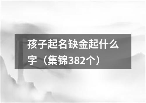 孩子起名缺金起什么字（集锦382个）