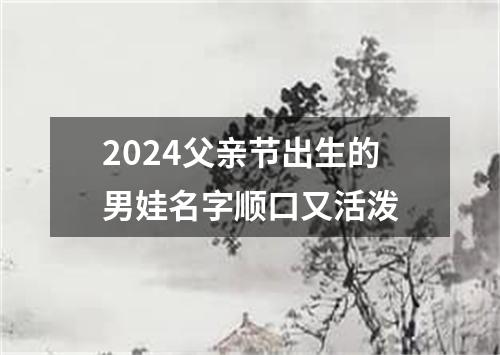 2024父亲节出生的男娃名字顺口又活泼