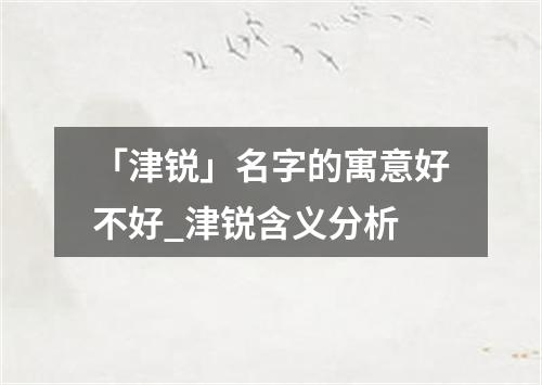 「津锐」名字的寓意好不好_津锐含义分析