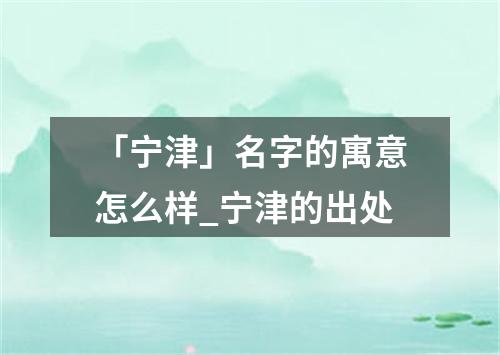 「宁津」名字的寓意怎么样_宁津的出处