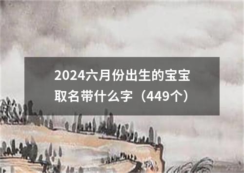 2024六月份出生的宝宝取名带什么字（449个）