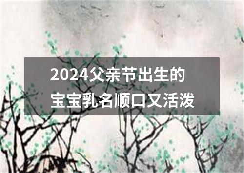 2024父亲节出生的宝宝乳名顺口又活泼