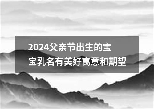 2024父亲节出生的宝宝乳名有美好寓意和期望