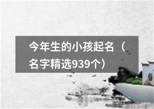 今年生的小孩起名（名字精选939个）