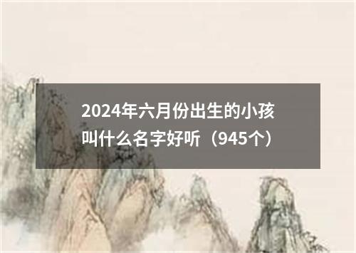 2024年六月份出生的小孩叫什么名字好听（945个）