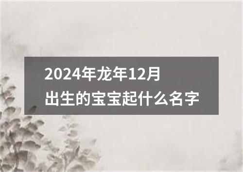 2024年龙年12月出生的宝宝起什么名字