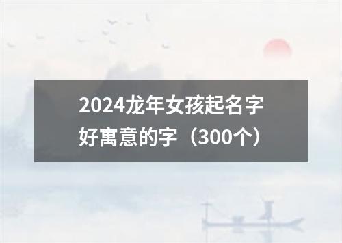 2024龙年女孩起名字好寓意的字（300个）