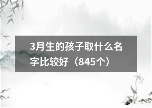 3月生的孩子取什么名字比较好（845个）