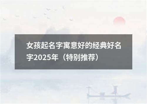 女孩起名字寓意好的经典好名字2025年（特别推荐）