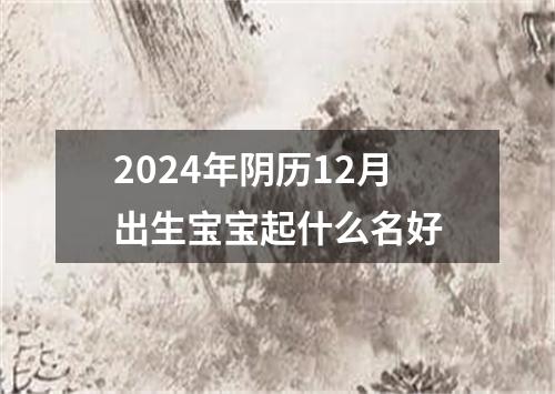 2024年阴历12月出生宝宝起什么名好