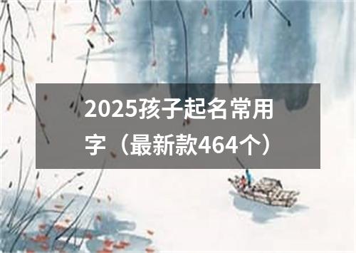 2025孩子起名常用字（最新款464个）