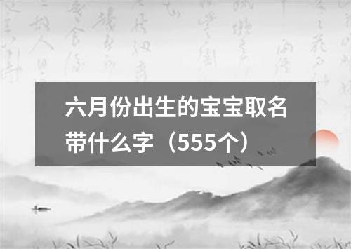 六月份出生的宝宝取名带什么字（555个）