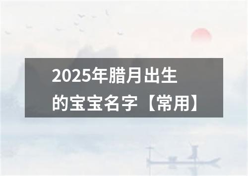 2025年腊月出生的宝宝名字【常用】