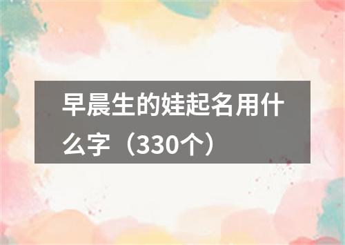 早晨生的娃起名用什么字（330个）