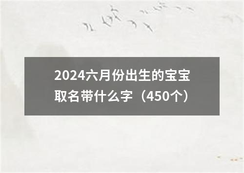 2024六月份出生的宝宝取名带什么字（450个）