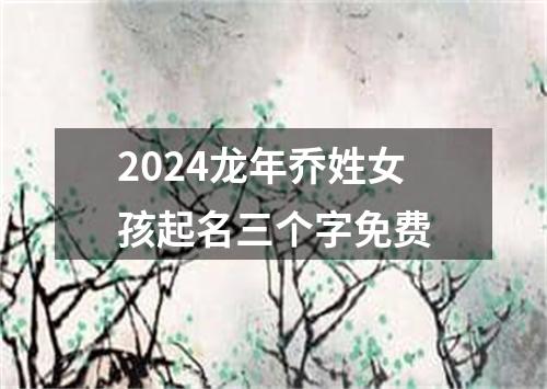 2024龙年乔姓女孩起名三个字免费