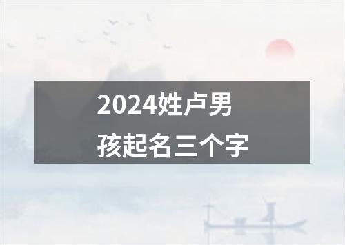 2024姓卢男孩起名三个字