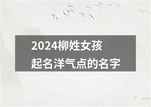 2024柳姓女孩起名洋气点的名字